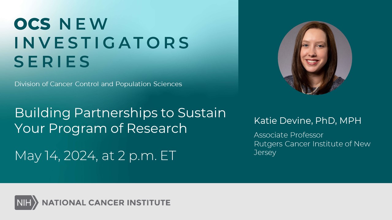 OCS New Investigator Series. Division of Cancer Control and Population Sciences. Building Partnerships to Sustain Your Program of Research. May 14, 2024, at 2 p.m. ET. Katie Devine, PhD, MPH. Associate Professor Rutgers Cancer Institute of New Jersey. National Cancer Institute.